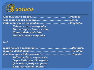 Que falta nesta cidade?...........................................Verdade. Que mais por sua desonra?.................................... Honra. Falta mais que se lhe ponha?.................................. Vergonha. O demo a viver se exponha Por mais que a fama a exalta, Numa cidade onde falta Verdade, honra, vergonha. [...] E que justiça a resguarda?.........................................Bastarda. É grátis, distribuída?.................................................Vendida. Que tem, que a todas assusta?....................................Injusta. Valha-me Deus, o que custa, O que El-Rei nos dá de graça Que anda a justiça na praça Bastarda,vendida, injusta. 