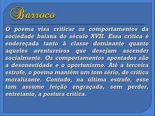 O poema visa criticar os comportamentos da sociedade baiana do século XVII. Essa crítica é endereçada tanto à classe dominante quanto aqueles aventureiros que desejam ascender socialmente. Os comportamentos apontados são a desonestidade e o oportunismo. Até a terceira estrofe, o poema mantém um tom sério, de crítica moralizante. Contudo, na última estrofe, esse tom assume feição engraçada, sem perder, entretanto, a postura crítica.  