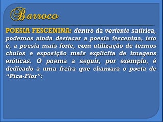 POESIA FESCENINA:  dentro da vertente satírica, podemos ainda destacar a poesia fescenina, isto é, a poesia mais forte, com utilização de termos chulos e exposição mais explícita de imagens eróticas. O poema a seguir, por exemplo, é dedicado a uma freira que chamara o poeta de “Pica-Flor”: 