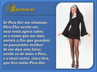 Se Pica-flor me chamais, Pica-Flor aceito ser, mas resta agora saber, se o nome que me dais, meteis a flor que guardais no passarinho melhor! Se me dais este favor,  sendo só de mim o Pica, e o mais vosso, claro fica, que fico então Pica-flor. 