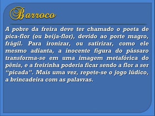 A pobre da freira deve ter chamado o poeta de pica-flor (ou beija-flor), devido ao porte magro, frágil. Para ironizar, ou satirizar, como ele mesmo adianta, a inocente figura do pássaro transforma-se em uma imagem metafórica do pênis, e a freirinha poderia ficar sendo a flor a ser “picada”. Mais uma vez, repete-se o jogo lúdico, a brincadeira com as palavras. 