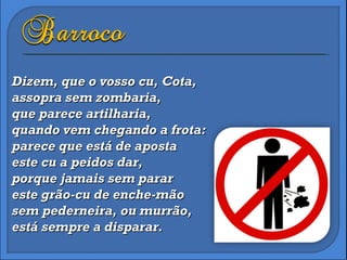Dizem, que o vosso cu, Cota, assopra sem zombaria, que parece artilharia,  quando vem chegando a frota: parece que está de aposta este cu a peidos dar, porque jamais sem parar este grão-cu de enche-mão sem pederneira, ou murrão, está sempre a disparar. 