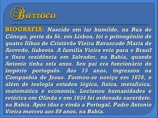 BIOGRAFIA:  Nascido em lar humilde, na Rua do Cônego, perto da Sé, em Lisboa, foi o primogênito de quatro filhos de Cristóvão Vieira Ravascode Maria de Azevedo, lisboeta. A família Vieira veio para o Brasil e fixou residência em Salvador, na Bahia, quando Antonio tinha seis anos. Seu pai era funcionário do império português. Aos 15 anos, ingressou na Companhia de Jesus. Formou-se noviço em 1626, e além de teologia estudou lógica, física, metafísica, matemática e economia. Lecionou humanidades e retórica em Olinda e em 1634 foi ordenado sacerdote, na Bahia. Após idas e vinda a Portugal, Padre Antonio Vieira morreu aos 89 anos, na Bahia. 