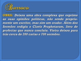 OBRA:  Deixou uma obra complexa que exprime as suas opiniões políticas, não sendo propria-mente um escritor, mas sim um orador. Além dos Sermões redigiu o Clavis Prophetarum, livro de profecias que nunca concluiu. Vieira deixou para trás cerca de 200 cartas e 700 sermões. 