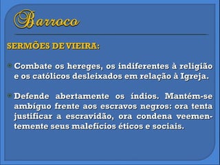 SERMÕES DE VIEIRA: Combate os hereges, os indiferentes à religião e os católicos desleixados em relação à Igreja. Defende abertamente os índios. Mantém-se ambíguo frente aos escravos negros: ora tenta justificar a escravidão, ora condena veemen-temente seus malefícios éticos e sociais. 