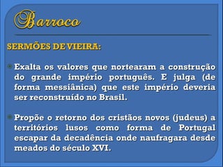 SERMÕES DE VIEIRA: Exalta os valores que nortearam a construção do grande império português. E julga (de forma messiânica) que este império deveria ser reconstruído no Brasil. Propõe o retorno dos cristãos novos (judeus) a territórios lusos como forma de Portugal escapar da decadência onde naufragara desde meados do século XVI. 