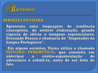 SERMÕES DE VIEIRA: Apresenta uma linguagem de tendência conceptista, de notável elaboração, grande riqueza de idéias e imagens espetaculares. Fernando Pessoa o chamaria de "Imperador da Língua Portuguesa". Em alguns sermões, Vieira utiliza o chamado  MÉTODO PERENÉTICO , que consistia em antecipar a contra-argumentação do adversário e rebatê-la, antes de ser feita de fato. 