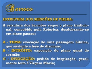 ESTRUTURA DOS SERMÕES DE VIEIRA: A estrutura dos Sermões segue o plano tradicio-nal, concebido pela Retórica, desdobrando-se em cinco passos: A - TEMA:  evocação de uma passagem bíblica, que sustente a tese do discurso; B - INTRÓITO:  exposição do plano geral do sermão; C - INVOCAÇÃO:  pedido de inspiração, geral-mente feito à Virgem Maria; 