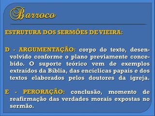 ESTRUTURA DOS SERMÕES DE VIEIRA: D - ARGUMENTAÇÃO:  corpo do texto, desen-volvido conforme o plano previamente conce-bido. O suporte teórico vem de exemplos extraídos da Bíblia, das encíclicas papais e dos textos elaborados pelos doutores da igreja. E - PERORAÇÃO:  conclusão, momento de reafirmação das verdades morais expostas no sermão. 