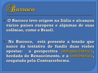 O Barroco teve origem na Itália e alcançou vários países europeus e algumas de suas colônias, como o Brasil. No Barroco,  está presente a tensão que nasce da tentativa de fundir duas visões opostas:  a perspectiva  antropocêntrica , herdada do Renascimento, e a  teocêntrica , resgatada pela Contrarreforma. 