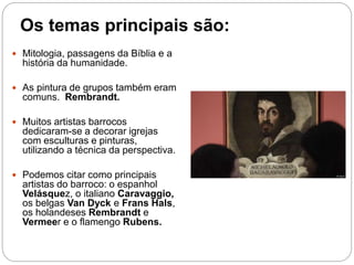 Os temas principais são:
 Mitologia, passagens da Bíblia e a
história da humanidade.
 As pintura de grupos também eram
comuns. Rembrandt.
 Muitos artistas barrocos
dedicaram-se a decorar igrejas
com esculturas e pinturas,
utilizando a técnica da perspectiva.
 Podemos citar como principais
artistas do barroco: o espanhol
Velásquez, o italiano Caravaggio,
os belgas Van Dyck e Frans Hals,
os holandeses Rembrandt e
Vermeer e o flamengo Rubens.
 