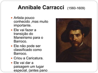 Annibale Carracci (1560-1609)
 Artista pouco
conhecido ,mas muito
importante.
 Ele vai fazer a
transição do
Maneirismo para o
Barroco.
 Ele não pode ser
classificado como
Barroco.
 Criou a Caricatura.
 Ele vai dar a
paisagem um lugar
especial. (antes pano
 