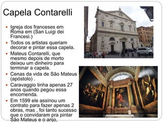 Capela Contarelli
 Igreja dos franceses em
Roma em (San Luigi dei
Francesi.)
 Todos os artistas queriam
decorar e pintar essa capela.
 Mateus Contarelli, que
mesmo depois de morto
deixou um dinheiro para
terminar a capela.
 Cenas da vida de São Mateus
(apóstolo) .
 Caravaggio tinha apenas 27
anos quando pegou essa
encomenda.
 Em 1599 ele assinou um
contrato para fazer apenas 2
obras, mas , foi tanto sucesso
que o convidaram pra pintar
São Mateus e o anjo,
 