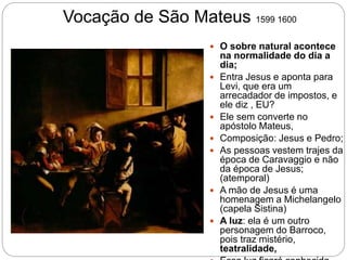Vocação de São Mateus 1599 1600
 O sobre natural acontece
na normalidade do dia a
dia;
 Entra Jesus e aponta para
Levi, que era um
arrecadador de impostos, e
ele diz , EU?
 Ele sem converte no
apóstolo Mateus,
 Composição: Jesus e Pedro;
 As pessoas vestem trajes da
época de Caravaggio e não
da época de Jesus;
(atemporal)
 A mão de Jesus é uma
homenagem a Michelangelo
(capela Sistina)
 A luz: ela é um outro
personagem do Barroco,
pois traz mistério,
teatralidade,
 
