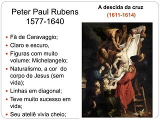 Peter Paul Rubens
1577-1640
A descida da cruz
(1611-1614)
 Fã de Caravaggio;
 Claro e escuro,
 Figuras com muito
volume: Michelangelo;
 Naturalismo, a cor do
corpo de Jesus (sem
vida);
 Linhas em diagonal;
 Teve muito sucesso em
vida;
 Seu ateliê vivia cheio;
 