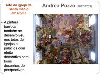 Andrea Pozzo (1642-1709)Teto da igreja de
Santo Inácio
,em Roma
 A pintura
barroca
também se
desenvolveu
nos tetos de
igrejas e
palácios com
efeito
decorativo com
bons
desenhos de
perspectivas.
 