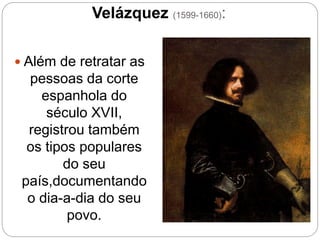 Velázquez (1599-1660):
 Além de retratar as
pessoas da corte
espanhola do
século XVII,
registrou também
os tipos populares
do seu
país,documentando
o dia-a-dia do seu
povo.
 