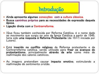 Introdução
 Ainda apresenta algumas conecções com a cultura clássica.
 Busca caminhos próprios para as necessidades de expressão daquela
época.
 Ligação direta com a Contrarreforma.
 (Que ficou também conhecida por Reforma Católica, é o nome dado
ao movimento que surgiu no seio da Igreja Católica a partir de 1545,
teria sido uma resposta à Reforma Protestante (de 1517) iniciada por
Lutero).
 Está inserido no conflito religioso da Reforma protestante e da
Contrarreforma católica, sendo utilizado para frear os avanços do
protestantismo, principalmente através da arte como meio de
reafirmação dos valores católicos.
 As imagens pretendiam causar impacto emotivo, estimulando a
reafirmação do sentimento cristão.
 