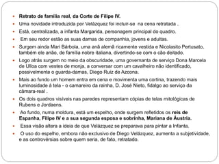 Retrato de família real, da Corte de Filipe IV.
 Uma novidade introduzida por Velázquez foi incluir-se na cena retratada .
 Está, centralizada, a infanta Margarida, personagem principal do quadro.
 Em seu redor estão as suas damas de companhia, jovens e adultas.
 Surgem ainda Mari Bárbola, uma anã alemã ricamente vestida e Nicolasito Pertusato,
também ele anão, de família nobre italiana, divertindo-se com o cão deitado.
 Logo atrás surgem no meio da obscuridade, uma governanta de serviço Dona Marcela
de Ulloa com vestes de monja, a conversar com um cavalheiro não identificado,
possivelmente o guarda-damas, Diego Ruiz de Azcona.
 Mais ao fundo um homem entra em cena e movimenta uma cortina, trazendo mais
luminosidade à tela - o camareiro da rainha, D. José Nieto, fidalgo ao serviço da
câmara-real .
 Os dois quadros visíveis nas paredes representam cópias de telas mitológicas de
Rubens e Jordaens.
 Ao fundo, numa moldura, está um espelho, onde surgem refletidos os reis de
Espanha, Filipe IV e a sua segunda esposa e sobrinha, Mariana de Áustria.
 Essa visão altera a ideia de que Velázquez se preparava para pintar a Infanta.
 O uso do espelho, embora não exclusivo de Diego Velázquez, aumenta a subjetividade,
e as controvérsias sobre quem seria, de fato, retratado.
 