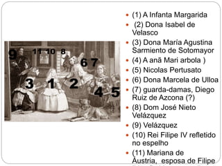  (1) A Infanta Margarida
 (2) Dona Isabel de
Velasco
 (3) Dona María Agustina
Sarmiento de Sotomayor
 (4) A anã Mari arbola )
 (5) Nicolas Pertusato
 (6) Dona Marcela de Ulloa
 (7) guarda-damas, Diego
Ruiz de Azcona (?)
 (8) Dom José Nieto
Velázquez
 (9) Velázquez
 (10) Rei Filipe IV refletido
no espelho
 (11) Mariana de
Áustria, esposa de Filipe
 