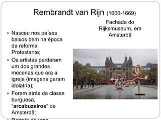 Rembrandt van Rijn (1606-1669)
Fachada do
Rijksmuseum, em
Amsterdã Nasceu nos países
baixos bem na época
da reforma
Protestante;
 Os artistas perderam
um dos grandes
mecenas que era a
igreja (imagens geram
idolatria);
 Foram atrás da classe
burguesa,
“arcabuzeiros” de
Amsterdã;
 