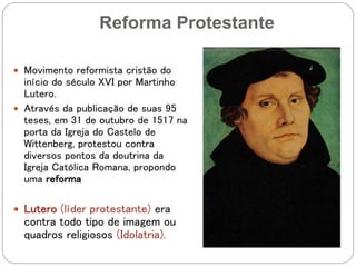 Reforma Protestante
 Movimento reformista cristão do
início do século XVI por Martinho
Lutero.
 Através da publicação de suas 95
teses, em 31 de outubro de 1517 na
porta da Igreja do Castelo de
Wittenberg, protestou contra
diversos pontos da doutrina da
Igreja Católica Romana, propondo
uma reforma
 Lutero (líder protestante) era
contra todo tipo de imagem ou
quadros religiosos (Idolatria).
 