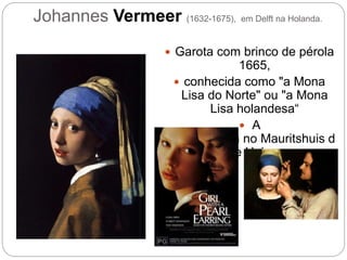 Johannes Vermeer (1632-1675), em Delft na Holanda.
 Garota com brinco de pérola
1665,
 conhecida como "a Mona
Lisa do Norte" ou "a Mona
Lisa holandesa“
 A
pintura está no Mauritshuis d
e Haia.
 