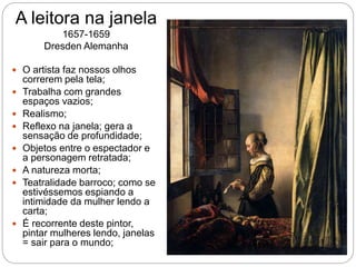 A leitora na janela
1657-1659
Dresden Alemanha
 O artista faz nossos olhos
correrem pela tela;
 Trabalha com grandes
espaços vazios;
 Realismo;
 Reflexo na janela; gera a
sensação de profundidade;
 Objetos entre o espectador e
a personagem retratada;
 A natureza morta;
 Teatralidade barroco; como se
estivéssemos espiando a
intimidade da mulher lendo a
carta;
 É recorrente deste pintor,
pintar mulheres lendo, janelas
= sair para o mundo;
 