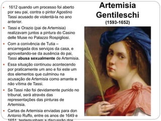 Artemisia
Gentileschi
(1593-1652)
 1612 quando um processo foi aberto
por seu pai, contra o pintor Agostino
Tassi acusado de violentá-la no ano
anterior.
 Tassi e Orazio (pai de Artemisia)
realizavam juntos a pintura do Casino
delle Muse no Palazzo Rospigliosi.
 Com a conivência de Tutia –
encarregada dos serviços da casa, e
aproveitando-se da ausência do pai,
Tassi abusa sexualmente de Artemisia.
 Essa situação continuou acontecendo
por praticamente um ano e foi este um
dos elementos que culminou na
acusação de Artemisia como amante e
não vítima de Tassi.
 Se Tassi não foi devidamente punido no
tribunal, será através das
representações das pinturas de
Artemisia.
 Cartas de Artemisia enviadas para don
Antonio Ruffo, entre os anos de 1649 e
 