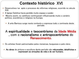 Contexto histórico XVI.
 Desenvolveu-se após o processo de reformas religiosas, ocorrido no século
XVI.
 A Igreja Católica havia perdido muito espaço e poder.
 Mesmo assim, os católicos continuavam influenciando muito o cenário
político, econômico e religioso na Europa.
 A arte Barroca surge neste contexto e expressa todo o contraste deste
período:
A espiritualidade e teocentrismo da Idade Média
, com o racionalismo e antropocentrismo do
Renascimento.
 Os artistas foram patrocinados pelos monarcas, burgueses e pelo clero.
 As obras de pintura e escultura deste período são rebuscadas, detalhistas e
expressam as emoções da vida e do ser humano.
 