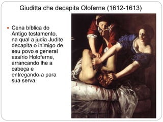 Giuditta che decapita Oloferne (1612-1613)
 Cena bíblica do
Antigo testamento,
na qual a judia Judite
decapita o inimigo de
seu povo e general
assírio Holoferne,
arrancando lhe a
cabeça e
entregando-a para
sua serva.
 