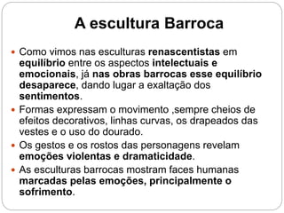 A escultura Barroca
 Como vimos nas esculturas renascentistas em
equilíbrio entre os aspectos intelectuais e
emocionais, já nas obras barrocas esse equilíbrio
desaparece, dando lugar a exaltação dos
sentimentos.
 Formas expressam o movimento ,sempre cheios de
efeitos decorativos, linhas curvas, os drapeados das
vestes e o uso do dourado.
 Os gestos e os rostos das personagens revelam
emoções violentas e dramaticidade.
 As esculturas barrocas mostram faces humanas
marcadas pelas emoções, principalmente o
sofrimento.
 