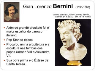 Gian Lorenzo Bernini (1598-1680)
 Além de grande arquiteto foi o
maior escultor do barroco
italiano.
 Pop Star da época.
 Procurou unir a arquitetura e a
escultura nas tumbas dos
papas Urbano VIII e Alexandre
VII.
 Sua obra prima é o Êxtase de
Santa Teresa .
"Anima dannata", Gian Lorenzo Bernini.
Mármol, 54 x 25 x 31 cm, 1619. Roma
 
