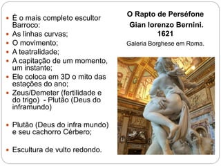 O Rapto de Perséfone
Gian lorenzo Bernini.
1621
Galeria Borghese em Roma.
 É o mais completo escultor
Barroco:
 As linhas curvas;
 O movimento;
 A teatralidade;
 A capitação de um momento,
um instante;
 Ele coloca em 3D o mito das
estações do ano;
 Zeus/Demeter (fertilidade e
do trigo) - Plutão (Deus do
inframundo)
 Plutão (Deus do infra mundo)
e seu cachorro Cérbero;
 Escultura de vulto redondo.
 