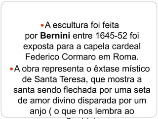 A escultura foi feita
por Bernini entre 1645-52 foi
exposta para a capela cardeal
Federico Cormaro em Roma.
A obra representa o êxtase místico
de Santa Teresa, que mostra a
santa sendo flechada por uma seta
de amor divino disparada por um
anjo ( o que nos lembra ao
 
