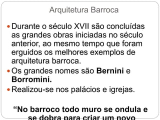 Arquitetura Barroca
 Durante o século XVII são concluídas
as grandes obras iniciadas no século
anterior, ao mesmo tempo que foram
erguidos os melhores exemplos de
arquitetura barroca.
 Os grandes nomes são Bernini e
Borromini.
 Realizou-se nos palácios e igrejas.
“No barroco todo muro se ondula e
 