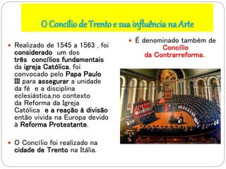 O Concíliode Trento e sua influência na Arte
 Realizado de 1545 a 1563 , foi
considerado um dos
três concílios fundamentais
da igreja Católica, foi
convocado pelo Papa Paulo
III para assegurar a unidade
da fé e a disciplina
eclesiástica,no contexto
da Reforma da Igreja
Católica e a reação à divisão
então vivida na Europa devido
à Reforma Protestante.
 O Concílio foi realizado na
cidade de Trento na Itália.
 É denominado também de
Concílio
da Contrarreforma.
 