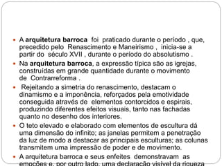  A arquitetura barroca foi praticado durante o período , que,
precedido pelo Renascimento e Maneirismo , inicia-se a
partir do século XVII , durante o período do absolutismo .
 Na arquitetura barroca, a expressão típica são as igrejas,
construídas em grande quantidade durante o movimento
de Contrarreforma .
 Rejeitando a simetria do renascimento, destacam o
dinamismo e a imponência, reforçados pela emotividade
conseguida através de elementos contorcidos e espirais,
produzindo diferentes efeitos visuais, tanto nas fachadas
quanto no desenho dos interiores.
 O teto elevado e elaborado com elementos de escultura dá
uma dimensão do infinito; as janelas permitem a penetração
da luz de modo a destacar as principais esculturas; as colunas
transmitem uma impressão de poder e de movimento.
 A arquitetura barroca e seus enfeites demonstravam as
 
