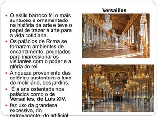 Versailles
 O estilo barroco foi o mais
suntuoso e ornamentado
na história da arte e teve o
papel de trazer a arte para
a vida cotidiana.
 Os palácios de Roma se
tornaram ambientes de
encantamento, projetados
para impressionar os
visitantes com o poder e a
glória do rei.
 A riqueza proveniente das
colônias sustentava o luxo
do mobiliário, dos jardins.
 É a arte ostentada nos
palácios como o de
Versailles, de Luis XIV.
 fez uso da grandeza
excessiva, do
 