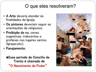 O que eles resolveram?
 A Arte deveria atender às
finalidades da Igreja;
 Os pintores deveriam seguir as
orientações de religiosos;
 Proibição do nu, cenas
sugestivas, indecentes e
profanas nos lugares santos
(Igrejas,etc);
 Panejamento;
Esse período do Concílio de
Trento é chamado de
“O Nascimento do Pudor”
 