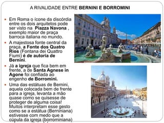 A RIVALIDADE ENTRE BERNINI E BORROMINI
 Em Roma o ícone da discórdia
entre os dois arquitetos pode
ser visto na Piazza Navona ,
exemplo maior de praça
barroca italiana no mundo.
 A majestosa fonte central da
praça, a Fonte dos Quatro
Rios (Fontana dei Quattro
Fiumi) é de autoria de
Bernini.
 Já a igreja que fica bem em
frente, a de Santa Agnese in
Agone foi confiada ao
engenho de Borromini.
 Uma das estátuas de Bernini,
aquela colocada bem de frente
para a igreja, levanta a mão
quase como se quisesse de
proteger de alguma coisa!
Muitos interpretam esse gesto
como se a estátua (Berniniana)
estivesse com medo que a
cúpula da igreja (borrominiana)
 
