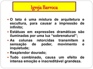 Igreja Barroca
 O teto é uma mistura de arquitetura e
escultura, para causar a impressão de
infinito;
 Estátuas em expressões dramáticas são
iluminadas por uma luz “sobrenatural”;
 As colunas retorcidas transmitem a
sensação de poder, movimento e
inquietude;
 Resplendor dourado;
 Tudo combinado, causa um efeito de
intensa emoção e inacreditável grandeza.
 