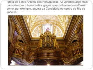 Igreja de Santo Antônio dos Portugueses. Ali veremos algo mais
parecido com o barroco das igrejas que conhecemos no Brasil,
como, por exemplo, aquela da Candelária no centro do Rio de
Janeiro.
 