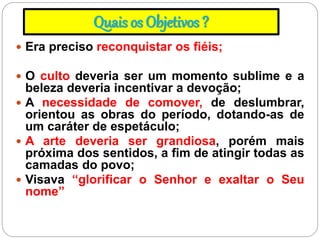 Quais os Objetivos ?
 Era preciso reconquistar os fiéis;
 O culto deveria ser um momento sublime e a
beleza deveria incentivar a devoção;
 A necessidade de comover, de deslumbrar,
orientou as obras do período, dotando-as de
um caráter de espetáculo;
 A arte deveria ser grandiosa, porém mais
próxima dos sentidos, a fim de atingir todas as
camadas do povo;
 Visava “glorificar o Senhor e exaltar o Seu
nome”
 