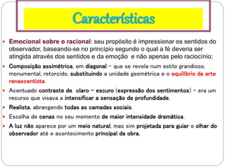 Características
 Emocional sobre o racional: seu propósito é impressionar os sentidos do
observador, baseando-se no princípio segundo o qual a fé deveria ser
atingida através dos sentidos e da emoção e não apenas pelo raciocínio;
 Composição assimétrica, em diagonal - que se revela num estilo grandioso,
monumental, retorcido, substituindo a unidade geométrica e o equilíbrio da arte
renascentista.
 Acentuado contraste de claro - escuro (expressão dos sentimentos) - era um
recurso que visava a intensificar a sensação de profundidade.
 Realista, abrangendo todas as camadas sociais.
 Escolha de cenas no seu momento de maior intensidade dramática.
 A luz não aparece por um meio natural, mas sim projetada para guiar o olhar do
observador até o acontecimento principal da obra.
 