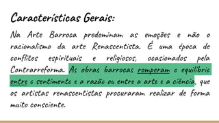 Características Gerais:
Na Arte Barroca predominam as emoções e não o
racionalismo da arte Renascentista. É uma época de
conflitos espirituais e religiosos, ocasionados pela
Contrarreforma. As obras barrocas romperam o equilíbrio
entre o sentimento e a razão ou entre a arte e a ciência, que
os artistas renascentistas procuraram realizar de forma
muito consciente.
 