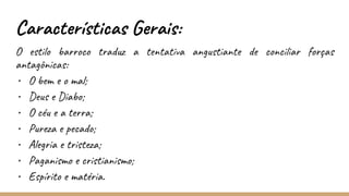 Características Gerais:
O estilo barroco traduz a tentativa angustiante de conciliar forças
antagônicas:
• O bem e o mal;
• Deus e Diabo;
• O céu e a terra;
• Pureza e pecado;
• Alegria e tristeza;
• Paganismo e cristianismo;
• Espírito e matéria.
 