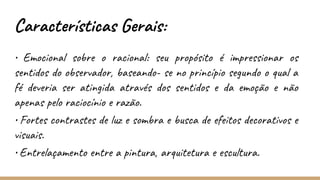 Características Gerais:
• Emocional sobre o racional: seu propósito é impressionar os
sentidos do observador, baseando- se no princípio segundo o qual a
fé deveria ser atingida através dos sentidos e da emoção e não
apenas pelo raciocínio e razão.
• Fortes contrastes de luz e sombra e busca de efeitos decorativos e
visuais.
• Entrelaçamento entre a pintura, arquitetura e escultura.
 