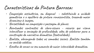 Características da Pintura Barroca:
• Composição assimétrica, em diagonal - substituindo a unidade
geométrica e o equilíbrio da pintura renascentista, trazendo maior
dinamismo à imagem.
• Versatilidade na composição e passagem de planos.
• Acentuados contrastes de claro-escuro - recurso que visava
intensificar a sensação de profundidade, além de colaborar para a
construção da narrativa dramática (teatralidade).
• Realista, abrangendo todas as camadas sociais. Realista também
no sentido estético.
• Escolha de cenas no seu momento de maior intensidade dramática.
 
