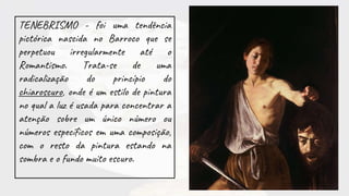 TENEBRISMO - foi uma tendência
pictórica nascida no Barroco que se
perpetuou irregularmente até o
Romantismo. Trata-se de uma
radicalização do princípio do
chiaroscuro, onde é um estilo de pintura
no qual a luz é usada para concentrar a
atenção sobre um único número ou
números específicos em uma composição,
com o resto da pintura estando na
sombra e o fundo muito escuro.
 